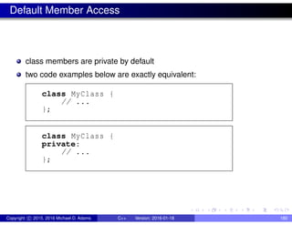Default Member Access
class members are private by default
two code examples below are exactly equivalent:
class MyClass {
// ...
};
class MyClass {
private:
// ...
};
Copyright c 2015, 2016 Michael D. Adams C++ Version: 2016-01-18 180
 