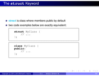 The struct Keyword
struct is class where members public by default
two code examples below are exactly equivalent:
struct MyClass {
// ...
};
class MyClass {
public:
// ...
};
Copyright c 2015, 2016 Michael D. Adams C++ Version: 2016-01-18 181
 
