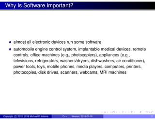 Why Is Software Important?
almost all electronic devices run some software
automobile engine control system, implantable medical devices, remote
controls, office machines (e.g., photocopiers), appliances (e.g.,
televisions, refrigerators, washers/dryers, dishwashers, air conditioner),
power tools, toys, mobile phones, media players, computers, printers,
photocopies, disk drives, scanners, webcams, MRI machines
Copyright c 2015, 2016 Michael D. Adams C++ Version: 2016-01-18 2
 