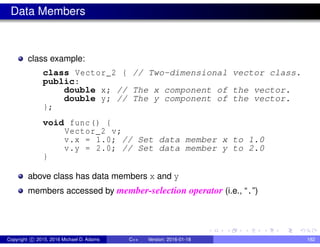 Data Members
class example:
class Vector_2 { // Two-dimensional vector class.
public:
double x; // The x component of the vector.
double y; // The y component of the vector.
};
void func() {
Vector_2 v;
v.x = 1.0; // Set data member x to 1.0
v.y = 2.0; // Set data member y to 2.0
}
above class has data members x and y
members accessed by member-selection operator (i.e., “.”)
Copyright c 2015, 2016 Michael D. Adams C++ Version: 2016-01-18 182
 