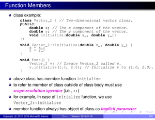 Function Members
class example:
class Vector_2 { // Two-dimensional vector class.
public:
double x; // The x component of the vector.
double y; // The y component of the vector.
void initialize(double x_, double y_);
};
void Vector_2::initialize(double x_, double y_) {
x = x_;
y = y_;
}
void func() {
Vector_2 v; // Create Vector_2 called v.
v.initialize(1.0, 2.0); // Initialize v to (1.0, 2.0).
}
above class has member function initialize
to refer to member of class outside of class body must use
scope-resolution operator (i.e., ::)
for example, in case of initialize function, we use
Vector_2::initialize
member function always has object of class as implicit parameter
Copyright c 2015, 2016 Michael D. Adams C++ Version: 2016-01-18 183
 