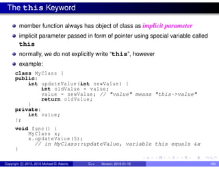 The this Keyword
member function always has object of class as implicit parameter
implicit parameter passed in form of pointer using special variable called
this
normally, we do not explicitly write “this”, however
example:
class MyClass {
public:
int updateValue(int newValue) {
int oldValue = value;
value = newValue; // "value" means "this->value"
return oldValue;
}
private:
int value;
};
void func() {
MyClass x;
x.updateValue (5);
// in MyClass::updateValue, variable this equals &x
}
Copyright c 2015, 2016 Michael D. Adams C++ Version: 2016-01-18 184
 