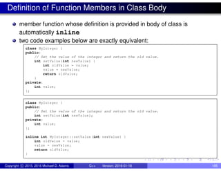 Definition of Function Members in Class Body
member function whose definition is provided in body of class is
automatically inline
two code examples below are exactly equivalent:
class MyInteger {
public:
// Set the value of the integer and return the old value.
int setValue(int newValue) {
int oldValue = value;
value = newValue;
return oldValue;
}
private:
int value;
};
class MyInteger {
public:
// Set the value of the integer and return the old value.
int setValue(int newValue);
private:
int value;
};
inline int MyInteger::setValue(int newValue) {
int oldValue = value;
value = newValue;
return oldValue;
}
Copyright c 2015, 2016 Michael D. Adams C++ Version: 2016-01-18 185
 