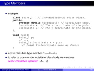 Type Members
example:
class Point_2 { // Two-dimensional point class.
public:
typedef double Coordinate; // Coordinate type.
Coordinate x; // The x coordinate of the point.
Coordinate y; // The y coordinate of the point.
};
void func() {
Point_2 p;
// ...
Point_2::Coordinate x = p.x;
// Point_2::Coordinate same as double
}
above class has type member Coordinate
to refer to type member outside of class body, we must use
scope-resolution operator (i.e., ::)
Copyright c 2015, 2016 Michael D. Adams C++ Version: 2016-01-18 186
 