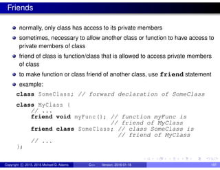 Friends
normally, only class has access to its private members
sometimes, necessary to allow another class or function to have access to
private members of class
friend of class is function/class that is allowed to access private members
of class
to make function or class friend of another class, use friend statement
example:
class SomeClass; // forward declaration of SomeClass
class MyClass {
// ...
friend void myFunc(); // function myFunc is
// friend of MyClass
friend class SomeClass; // class SomeClass is
// friend of MyClass
// ...
};
Copyright c 2015, 2016 Michael D. Adams C++ Version: 2016-01-18 187
 