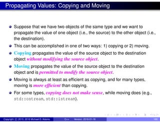 Propagating Values: Copying and Moving
Suppose that we have two objects of the same type and we want to
propagate the value of one object (i.e., the source) to the other object (i.e.,
the destination).
This can be accomplished in one of two ways: 1) copying or 2) moving.
Copying propagates the value of the source object to the destination
object without modifying the source object.
Moving propagates the value of the source object to the destination
object and is permitted to modify the source object.
Moving is always at least as efficient as copying, and for many types,
moving is more efficient than copying.
For some types, copying does not make sense, while moving does (e.g.,
std::ostream, std::istream).
Copyright c 2015, 2016 Michael D. Adams C++ Version: 2016-01-18 190
 