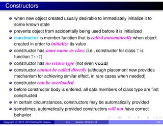 Constructors
when new object created usually desirable to immediately initialize it to
some known state
prevents object from accidentally being used before it is initialized
constructor is member function that is called automatically when object
created in order to initialize its value
constructor has same name as class (i.e., constructor for class T is
function T::T)
constructor has no return type (not even void)
constructor cannot be called directly (although placement new provides
mechanism for achieving similar effect, in rare cases when needed)
constructor can be overloaded
before constructor body is entered, all data members of class type are first
constructed
in certain circumstances, constructors may be automatically provided
sometimes, automatically provided constructors will not have correct
behavior
Copyright c 2015, 2016 Michael D. Adams C++ Version: 2016-01-18 192
 