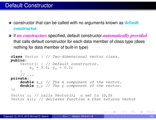 Default Constructor
constructor that can be called with no arguments known as default
constructor
if no constructors specified, default constructor automatically provided
that calls default constructor for each data member of class type (does
nothing for data member of built-in type)
class Vector { // Two-dimensional vector class.
public:
Vector() { // Default constructor.
x_ = 0.0; y_ = 0.0;
}
// ...
private:
double x_; // The x component of the vector.
double y_; // The y component of the vector.
};
Vector u; // calls Vector(); u set to (0,0)
Vector x(); // declares function x that returns Vector
Copyright c 2015, 2016 Michael D. Adams C++ Version: 2016-01-18 193
 