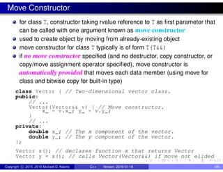 Move Constructor
for class T, constructor taking rvalue reference to T as first parameter that
can be called with one argument known as move constructor
used to create object by moving from already-existing object
move constructor for class T typically is of form T(T&&)
if no move constructor specified (and no destructor, copy constructor, or
copy/move assignment operator specified), move constructor is
automatically provided that moves each data member (using move for
class and bitwise copy for built-in type)
class Vector { // Two-dimensional vector class.
public:
// ...
Vector(Vector&& v) { // Move constructor.
x_ = v.x_; y_ = v.y_;
}
// ...
private:
double x_; // The x component of the vector.
double y_; // The y component of the vector.
};
Vector x(); // declares function x that returns Vector
Vector y = x(); // calls Vector(Vector&&) if move not elided
Copyright c 2015, 2016 Michael D. Adams C++ Version: 2016-01-18 195
 