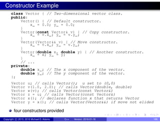 Constructor Example
class Vector { // Two-dimensional vector class.
public:
Vector() { // Default constructor.
x_ = 0.0; y_ = 0.0;
}
Vector(const Vector& v) { // Copy constructor.
x_ = v.x_; y_ = v.y_;
}
Vector(Vector&& v) { // Move constructor.
x_ = v.x_; y_ = v.y_;
}
Vector(double x, double y) { // Another constructor.
x_ = x; y_ = y;
}
// ...
private:
double x_; // The x component of the vector.
double y_; // The y component of the vector.
};
Vector u; // calls Vector(); u set to (0,0)
Vector v(1.0, 2.0); // calls Vector(double, double)
Vector w(v); // calls Vector(const Vector&)
Vector z = u; // calls Vector(const Vector&)
Vector x(); // declares function x that returns Vector
Vector y = x(); // calls Vector(Vector&&) if move not elided
four constructors provided
Copyright c 2015, 2016 Michael D. Adams C++ Version: 2016-01-18 196
 