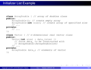 Initializer List Example
class ArrayDouble { // array of doubles class
public:
ArrayDouble (); // create empty array
ArrayDouble(int size); // create array of specified size
// ...
private:
// ...
};
class Vector { // n-dimensional real vector class
public:
Vector(int size) : data_(size) {}
// force data_ to be constructed with
// ArrayDouble::ArrayDouble(int)
// ...
private:
ArrayDouble data_; // elements of vector
};
Copyright c 2015, 2016 Michael D. Adams C++ Version: 2016-01-18 198
 
