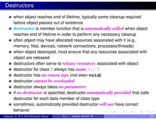 Destructors
when object reaches end of lifetime, typically some cleanup required
before object passes out of existence
destructor is member function that is automatically called when object
reaches end of lifetime in order to perform any necessary cleanup
often object may have allocated resources associated with it (e.g.,
memory, files, devices, network connections, processes/threads)
when object destroyed, must ensure that any resources associated with
object are released
destructors often serve to release resources associated with object
destructor for class T always has name T::˜T
destructor has no return type (not even void)
destructor cannot be overloaded
destructor always takes no parameters
if no destructor is specified, destructor automatically provided that calls
destructor for each data member of class type
sometimes, automatically provided destructor will not have correct
behavior
Copyright c 2015, 2016 Michael D. Adams C++ Version: 2016-01-18 199
 