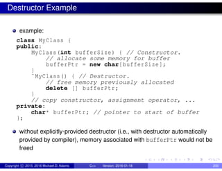Destructor Example
example:
class MyClass {
public:
MyClass(int bufferSize) { // Constructor.
// allocate some memory for buffer
bufferPtr = new char[bufferSize];
}
˜MyClass() { // Destructor.
// free memory previously allocated
delete [] bufferPtr;
}
// copy constructor, assignment operator, ...
private:
char* bufferPtr; // pointer to start of buffer
};
without explicitly-provided destructor (i.e., with destructor automatically
provided by compiler), memory associated with bufferPtr would not be
freed
Copyright c 2015, 2016 Michael D. Adams C++ Version: 2016-01-18 200
 