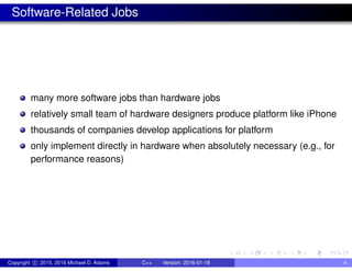 Software-Related Jobs
many more software jobs than hardware jobs
relatively small team of hardware designers produce platform like iPhone
thousands of companies develop applications for platform
only implement directly in hardware when absolutely necessary (e.g., for
performance reasons)
Copyright c 2015, 2016 Michael D. Adams C++ Version: 2016-01-18 4
 