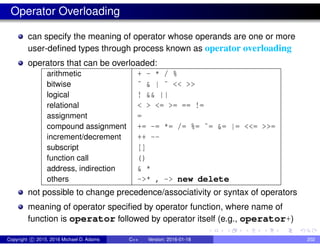 Operator Overloading
can specify the meaning of operator whose operands are one or more
user-defined types through process known as operator overloading
operators that can be overloaded:
arithmetic + - * / %
bitwise ˆ & | ˜ << >>
logical ! && ||
relational < > <= >= == !=
assignment =
compound assignment += -= *= /= %= ˆ= &= |= <<= >>=
increment/decrement ++ --
subscript []
function call ()
address, indirection & *
others ->* , -> new delete
not possible to change precedence/associativity or syntax of operators
meaning of operator specified by operator function, where name of
function is operator followed by operator itself (e.g., operator+)
Copyright c 2015, 2016 Michael D. Adams C++ Version: 2016-01-18 202
 