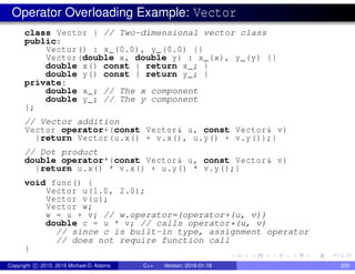 Operator Overloading Example: Vector
class Vector { // Two-dimensional vector class
public:
Vector() : x_(0.0), y_(0.0) {}
Vector(double x, double y) : x_(x), y_(y) {}
double x() const { return x_; }
double y() const { return y_; }
private:
double x_; // The x component
double y_; // The y component
};
// Vector addition
Vector operator+(const Vector& u, const Vector& v)
{return Vector(u.x() + v.x(), u.y() + v.y());}
// Dot product
double operator*(const Vector& u, const Vector& v)
{return u.x() * v.x() + u.y() * v.y();}
void func() {
Vector u(1.0, 2.0);
Vector v(u);
Vector w;
w = u + v; // w.operator=(operator+(u, v))
double c = u * v; // calls operator*(u, v)
// since c is built-in type, assignment operator
// does not require function call
}
Copyright c 2015, 2016 Michael D. Adams C++ Version: 2016-01-18 205
 