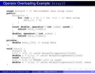 Operator Overloading Example: Array10
class Array10 { // Ten-element real array class
public:
Array10() {
for (int i = 0; i < 10; ++i) { // Zero array
data_[i] = 0;
}
}
const double& operator[](int index) const {
return data_[index];
}
double& operator[](int index) {
return data_[index];
}
private:
double data_[10]; // array data
};
void func() {
Array10 v;
v[1] = 3.5; // calls Array10::operator[](int)
double c = v[1]; // calls Array10::operator[](int)
const Array10 u;
u[1] = 2.5; // ERROR: u[1] is const
double d = u[1]; // calls Array10::operator[](int) const
}
Copyright c 2015, 2016 Michael D. Adams C++ Version: 2016-01-18 206
 