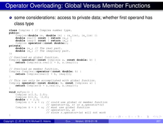 Operator Overloading: Global Versus Member Functions
some considerations: access to private data; whether first operand has
class type
class Complex { // Complex number type.
public:
Complex(double re, double im) : re_(re), im_(im) {}
double real() const { return re_; }
double imag() const { return im_; }
Complex operator+(const double&);
private:
double re_; // The real part.
double im_; // The imaginary part.
};
// Overload as global function.
Complex operator+(const Complex& a, const double& b) {
return Complex(a.real() + b, a.imag());
}
// Overload as member function.
Complex Complex::operator+(const double& b) {
return Complex(real() + b, imag());
}
// This can only be accomplished with global function.
Complex operator+(const double& b, const Complex& a) {
return Complex(b + a.real(), a.imag());
}
void myFunc() {
Complex a(1.0, 2.0);
Complex b(1.0, -2.0);
double r = 2.0;
Complex c = a + r; // could use global or member function
// operator+(a, r) or a.operator+(r)
Complex d = r + a; // must use global function
// operator+(r, a)
// since r.operator+(a) will not work
}
Copyright c 2015, 2016 Michael D. Adams C++ Version: 2016-01-18 207
 