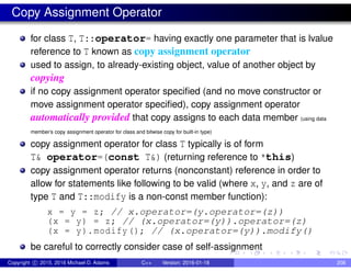 Copy Assignment Operator
for class T, T::operator= having exactly one parameter that is lvalue
reference to T known as copy assignment operator
used to assign, to already-existing object, value of another object by
copying
if no copy assignment operator specified (and no move constructor or
move assignment operator specified), copy assignment operator
automatically provided that copy assigns to each data member (using data
member’s copy assignment operator for class and bitwise copy for built-in type)
copy assignment operator for class T typically is of form
T& operator=(const T&) (returning reference to *this)
copy assignment operator returns (nonconstant) reference in order to
allow for statements like following to be valid (where x, y, and z are of
type T and T::modify is a non-const member function):
x = y = z; // x.operator=(y.operator=(z))
(x = y) = z; // (x.operator=(y)).operator=(z)
(x = y).modify(); // (x.operator=(y)).modify()
be careful to correctly consider case of self-assignment
Copyright c 2015, 2016 Michael D. Adams C++ Version: 2016-01-18 208
 
