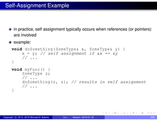Self-Assignment Example
in practice, self assignment typically occurs when references (or pointers)
are involved
example:
void doSomething(SomeType& x, SomeType& y) {
x = y; // self assignment if &x == &y
// ...
}
void myFunc() {
SomeType z;
// ...
doSomething(z, z); // results in self assignment
// ...
}
Copyright c 2015, 2016 Michael D. Adams C++ Version: 2016-01-18 209
 