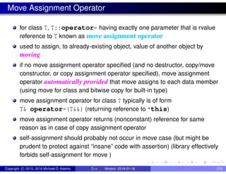 Move Assignment Operator
for class T, T::operator= having exactly one parameter that is rvalue
reference to T known as move assignment operator
used to assign, to already-existing object, value of another object by
moving
if no move assignment operator specified (and no destructor, copy/move
constructor, or copy assignment operator specified), move assignment
operator automatically provided that move assigns to each data member
(using move for class and bitwise copy for built-in type)
move assignment operator for class T typically is of form
T& operator=(T&&) (returning reference to *this)
move assignment operator returns (nonconstant) reference for same
reason as in case of copy assignment operator
self-assignment should probably not occur in move case (but might be
prudent to protect against “insane” code with assertion) (library effectively
forbids self-assignment for move )
Copyright c 2015, 2016 Michael D. Adams C++ Version: 2016-01-18 210
 