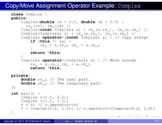 Copy/Move Assignment Operator Example: Complex
class Complex {
public:
Complex(double re = 0.0, double im = 0.0) :
re_(re), im_(im) {}
Complex(const Complex& a) : re_(a.re_), im_(a.im_) {}
Complex(Complex&& a) : re_(a.re_), im_(a.im_) {}
Complex& operator=(const Complex& a) { // Copy assign
if (this != &a) {
re_ = a.re_; im_ = a.im_;
}
return *this;
}
Complex& operator=(Complex&& a) { // Move assign
re_ = a.re_; im_ = a.im_;
return *this;
}
private:
double re_; // The real part.
double im_; // The imaginary part.
};
int main() {
Complex z(1.0, 2.0);
Complex v(1.5, 2.5);
v = z; // v.operator=(z)
v = Complex(0.0, 1.0); // v.operator=(Complex(0.0, 1.0))
}
Copyright c 2015, 2016 Michael D. Adams C++ Version: 2016-01-18 211
 