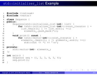 std::initializer_list Example
1 #include <iostream >
2 #include <vector >
3
4 class Sequence {
5 public:
6 Sequence(std::initializer_list <int> list) {
7 for (std::initializer_list <int>:: const_iterator i =
8 list.begin(); i != list.end(); ++i)
9 elements_.push_back(*i);
10 }
11 void print() const {
12 for (std::vector <int>:: const_iterator i =
13 elements_.begin(); i != elements_.end(); ++i)
14 std::cout << *i << ’n’;
15 }
16 private:
17 std::vector <int> elements_;
18 };
19
20 int main() {
21 Sequence seq = {1, 2, 3, 4, 5, 6};
22 seq.print();
23 }
Copyright c 2015, 2016 Michael D. Adams C++ Version: 2016-01-18 213
 