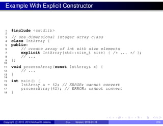 Example With Explicit Constructor
1 #include <cstdlib >
2
3 // one-dimensional integer array class
4 class IntArray {
5 public:
6 // create array of int with size elements
7 explicit IntArray(std::size_t size) { /* ... */ };
8 // ...
9 };
10
11 void processArray(const IntArray& x) {
12 // ...
13 }
14
15 int main() {
16 IntArray a = 42; // ERROR: cannot convert
17 processArray (42); // ERROR: cannot convert
18 }
Copyright c 2015, 2016 Michael D. Adams C++ Version: 2016-01-18 216
 
