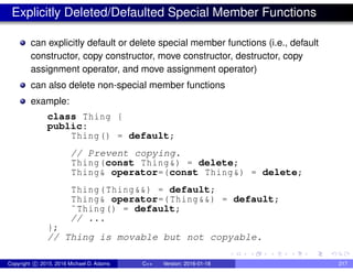 Explicitly Deleted/Defaulted Special Member Functions
can explicitly default or delete special member functions (i.e., default
constructor, copy constructor, move constructor, destructor, copy
assignment operator, and move assignment operator)
can also delete non-special member functions
example:
class Thing {
public:
Thing() = default;
// Prevent copying.
Thing(const Thing&) = delete;
Thing& operator=(const Thing&) = delete;
Thing(Thing&&) = default;
Thing& operator=(Thing&&) = default;
˜Thing() = default;
// ...
};
// Thing is movable but not copyable.
Copyright c 2015, 2016 Michael D. Adams C++ Version: 2016-01-18 217
 