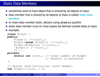 Static Data Members
sometimes want to have object that is shared by all objects of class
data member that is shared by all objects of class is called static data
member
to make data member static, declare using static qualifier
static data member must (in most cases) be defined outside body of class
example:
class Widget {
public:
Widget() {++count_;}
Widget(const Widget&) {++count_;}
Widget(Widget&&) {++count_;}
˜Widget() {--count_;}
// ...
private:
static int count_; // total number of Widget
// objects in existence
};
// Define (and initialize) count member.
int Widget::count_ = 0;
Copyright c 2015, 2016 Michael D. Adams C++ Version: 2016-01-18 220
 