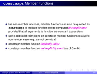 constexpr Member Functions
like non-member functions, member functions can also be qualified as
constexpr to indicate function can be computed at compile time
provided that all arguments to function are constant expressions
some additional restrictions on constexpr member functions relative to
nonmember case (e.g., cannot be virtual)
constexpr member function implicitly inline
constexpr member function not implicitly const (as of C++14)
Copyright c 2015, 2016 Michael D. Adams C++ Version: 2016-01-18 222
 