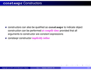 constexpr Constructors
constructors can also be qualified as constexpr to indicate object
construction can be performed at compile time provided that all
arguments to constructor are constant expressions
constexpr constructor implicitly inline
Copyright c 2015, 2016 Michael D. Adams C++ Version: 2016-01-18 223
 
