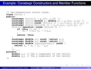Example: Constexpr Constructors and Member Functions
// Two-dimensional vector class.
class Vector {
public:
constexpr Vector() : x_(0), y_(0) {}
constexpr Vector(double x, double y) : x_(x), y_(y) {}
constexpr Vector(const Vector& v) : x_(v.x_), y_(v.y_) {}
constexpr Vector(Vector&& v) : x_(v.x_), y_(v.y_) {}
Vector& operator=(const Vector& v) {
if (this != &v) {
x_ = v.x_; y_ = v.y_;
}
return *this;
}
constexpr double x() const {return x_;}
constexpr double y() const {return y_;}
constexpr double squaredLength() const {
return x_ * x_ + y_ * y_;
}
// ...
private:
double x_; // The x component of the vector.
double y_; // The y component of the vector.
};
Copyright c 2015, 2016 Michael D. Adams C++ Version: 2016-01-18 224
 