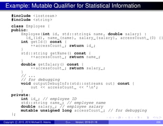 Example: Mutable Qualifier for Statistical Information
#include <iostream >
#include <string >
class Employee {
public:
Employee(int id, std::string& name , double salary) :
id_(id), name_(name), salary_(salary), accessCount_(0) {}
int getId() const {
++accessCount_; return id_;
}
std::string getName() const {
++accessCount_; return name_;
}
double getSalary() const {
++accessCount_; return salary_;
}
// ...
// for debugging
void outputDebugInfo(std::ostream& out) const {
out << accessCount_ << ’n’;
}
private:
int id_; // employee ID
std::string name_; // employee name
double salary_; // employee salary
mutable unsigned long accessCount_; // for debugging
};
Copyright c 2015, 2016 Michael D. Adams C++ Version: 2016-01-18 226
 