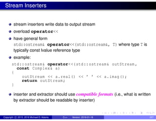 Stream Inserters
stream inserters write data to output stream
overload operator<<
have general form
std::ostream& operator<<(std::ostream&, T) where type T is
typically const lvalue reference type
example:
std::ostream& operator<<(std::ostream& outStream ,
const Complex& a)
{
outStream << a.real() << ’ ’ << a.imag();
return outStream;
}
inserter and extractor should use compatible formats (i.e., what is written
by extractor should be readable by inserter)
Copyright c 2015, 2016 Michael D. Adams C++ Version: 2016-01-18 227
 