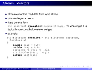 Stream Extractors
stream extractors read data from input stream
overload operator>>
have general form
std::istream& operator>>(std::istream&, T) where type T is
typically non-const lvalue reference type
example:
std::istream& operator>>(std::istream& inStream ,
Complex& a)
{
double real = 0.0;
double imag = 0.0;
inStream >> real >> imag;
a = Complex(real , imag);
return inStream;
}
Copyright c 2015, 2016 Michael D. Adams C++ Version: 2016-01-18 228
 