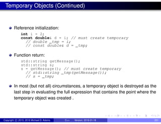 Temporary Objects (Continued)
Reference initialization:
int i = 2;
const double& d = i; // must create temporary
// double _tmp = i;
// const double& d = _tmp;
Function return:
std::string getMessage();
std::string s;
s = getMessage(); // must create temporary
// std::string _tmp(getMessage());
// s = _tmp;
In most (but not all) circumstances, a temporary object is destroyed as the
last step in evaluating the full expression that contains the point where the
temporary object was created .
Copyright c 2015, 2016 Michael D. Adams C++ Version: 2016-01-18 231
 
