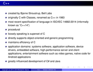 C++
created by Bjarne Stroustrup, Bell Labs
originally C with Classes, renamed as C++ in 1983
most recent specification of language in ISO/IEC 14882:2014 (informally
known as “C++14”)
procedural
loosely speaking is superset of C
directly supports object-oriented and generic programming
maintains efficiency of C
application domains: systems software, application software, device
drivers, embedded software, high-performance server and client
applications, entertainment software such as video games, native code for
Android applications
greatly influenced development of C# and Java
Copyright c 2015, 2016 Michael D. Adams C++ Version: 2016-01-18 7
 