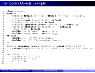 Temporary Objects Example
1 class Complex {
2 public:
3 Complex(double re = 0.0, double im = 0.0) : re_(re),
4 im_(im) {}
5 Complex(const Complex& a) = default;
6 Complex(Complex&& a) = default;
7 Complex& operator=(const Complex& a) = default;
8 Complex& operator=(Complex&& a) = default;
9 ˜Complex() = default;
10 double real() const {return re_;}
11 double imag() const {return im_;}
12 private:
13 double re_; // The real part.
14 double im_; // The imaginary part.
15 };
16
17 Complex operator+(const Complex& a, const Complex& b) {
18 return Complex(a.real() + b.real(), a.imag() + b.imag());
19 }
20
21 int main() {
22 Complex a(1.0, 2.0);
23 Complex b(a + a);
24 b = a + b;
25 }
Copyright c 2015, 2016 Michael D. Adams C++ Version: 2016-01-18 232
 