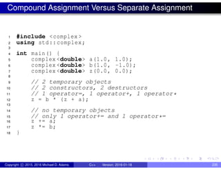 Compound Assignment Versus Separate Assignment
1 #include <complex >
2 using std::complex;
3
4 int main() {
5 complex <double> a(1.0, 1.0);
6 complex <double> b(1.0, -1.0);
7 complex <double> z(0.0, 0.0);
8
9 // 2 temporary objects
10 // 2 constructors, 2 destructors
11 // 1 operator=, 1 operator+, 1 operator*
12 z = b * (z + a);
13
14 // no temporary objects
15 // only 1 operator+= and 1 operator*=
16 z += a;
17 z *= b;
18 }
Copyright c 2015, 2016 Michael D. Adams C++ Version: 2016-01-18 235
 
