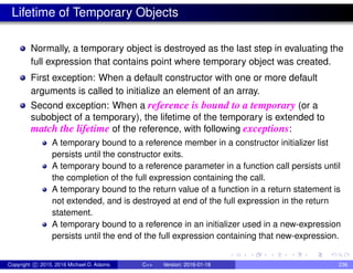 Lifetime of Temporary Objects
Normally, a temporary object is destroyed as the last step in evaluating the
full expression that contains point where temporary object was created.
First exception: When a default constructor with one or more default
arguments is called to initialize an element of an array.
Second exception: When a reference is bound to a temporary (or a
subobject of a temporary), the lifetime of the temporary is extended to
match the lifetime of the reference, with following exceptions:
A temporary bound to a reference member in a constructor initializer list
persists until the constructor exits.
A temporary bound to a reference parameter in a function call persists until
the completion of the full expression containing the call.
A temporary bound to the return value of a function in a return statement is
not extended, and is destroyed at end of the full expression in the return
statement.
A temporary bound to a reference in an initializer used in a new-expression
persists until the end of the full expression containing that new-expression.
Copyright c 2015, 2016 Michael D. Adams C++ Version: 2016-01-18 236
 
