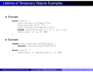 Lifetime of Temporary Objects Examples
Example:
void func() {
std::string s1("Hello");
std::string s2(" ");
std::string s3("World!n");
const std::string& s = s1 + s2 + s3;
std::cout << s; // OK?
}
Example:
const std::string& getString() {
return std::string("Hello");
}
void func() {
std::cout << getString(); // OK?
}
Copyright c 2015, 2016 Michael D. Adams C++ Version: 2016-01-18 237
 