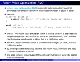 Return Value Optimization (RVO)
return value optimization (RVO) is compiler optimization technique that
eliminates copy of return value from local object in function to object in caller
example:
SomeType function() {
return SomeType(); // returns temporary object
}
void caller() {
SomeType x = function(); // copy construction
}
without RVO: return value of function (which is local to function) is copied to new
temporary object (so return value not lost when function returns); then, value of
new temporary object copied to object that is to hold return value
with RVO: return value of function is placed directly in object (in caller) that is to
hold return value
by avoiding need for temporary object to hold return value, eliminates one copy
constructor and destructor call
any good compiler should support RVO, although RVO cannot always be applied
in all circumstances
Copyright c 2015, 2016 Michael D. Adams C++ Version: 2016-01-18 238
 
