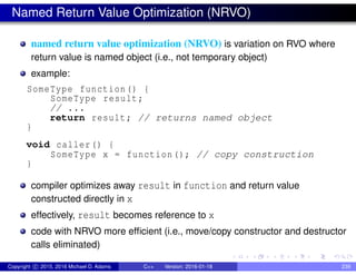 Named Return Value Optimization (NRVO)
named return value optimization (NRVO) is variation on RVO where
return value is named object (i.e., not temporary object)
example:
SomeType function() {
SomeType result;
// ...
return result; // returns named object
}
void caller() {
SomeType x = function(); // copy construction
}
compiler optimizes away result in function and return value
constructed directly in x
effectively, result becomes reference to x
code with NRVO more efficient (i.e., move/copy constructor and destructor
calls eliminated)
Copyright c 2015, 2016 Michael D. Adams C++ Version: 2016-01-18 239
 
