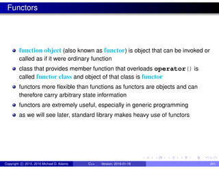 Functors
function object (also known as functor) is object that can be invoked or
called as if it were ordinary function
class that provides member function that overloads operator() is
called functor class and object of that class is functor
functors more flexible than functions as functors are objects and can
therefore carry arbitrary state information
functors are extremely useful, especially in generic programming
as we will see later, standard library makes heavy use of functors
Copyright c 2015, 2016 Michael D. Adams C++ Version: 2016-01-18 241
 