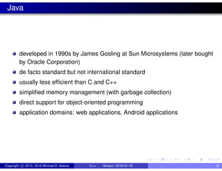 Java
developed in 1990s by James Gosling at Sun Microsystems (later bought
by Oracle Corporation)
de facto standard but not international standard
usually less efficient than C and C++
simplified memory management (with garbage collection)
direct support for object-oriented programming
application domains: web applications, Android applications
Copyright c 2015, 2016 Michael D. Adams C++ Version: 2016-01-18 8
 