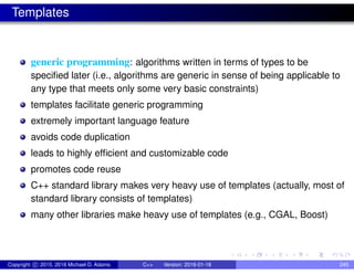 Templates
generic programming: algorithms written in terms of types to be
specified later (i.e., algorithms are generic in sense of being applicable to
any type that meets only some very basic constraints)
templates facilitate generic programming
extremely important language feature
avoids code duplication
leads to highly efficient and customizable code
promotes code reuse
C++ standard library makes very heavy use of templates (actually, most of
standard library consists of templates)
many other libraries make heavy use of templates (e.g., CGAL, Boost)
Copyright c 2015, 2016 Michael D. Adams C++ Version: 2016-01-18 245
 