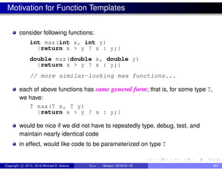 Motivation for Function Templates
consider following functions:
int max(int x, int y)
{return x > y ? x : y;}
double max(double x, double y)
{return x > y ? x : y;}
// more similar-looking max functions...
each of above functions has same general form; that is, for some type T,
we have:
T max(T x, T y)
{return x > y ? x : y;}
would be nice if we did not have to repeatedly type, debug, test, and
maintain nearly identical code
in effect, would like code to be parameterized on type T
Copyright c 2015, 2016 Michael D. Adams C++ Version: 2016-01-18 247
 