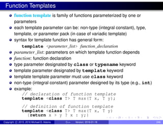 Function Templates
function template is family of functions parameterized by one or
parameters
each template parameter can be: non-type (integral constant), type,
template, or parameter pack (in case of variadic template)
syntax for template function has general form:
template <parameter list> function declaration
parameter list: parameters on which template function depends
function: function declaration
type parameter designated by class or typename keyword
template parameter designated by template keyword
template template parameter must use class keyword
non-type (integral constant) parameter designed by its type (e.g., int)
example:
// declaration of function template
template <class T> T max(T x, T y);
// definition of function template
template <class T> T max(T x, T y)
{return x > y ? x : y;}
Copyright c 2015, 2016 Michael D. Adams C++ Version: 2016-01-18 248
 