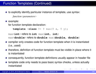 Function Templates (Continued)
to explicitly identify particular instance of template, use syntax:
function<parameters>
example:
for function template declaration:
template <class T> T max(T x, T y);
max<int> refers to int max(int, int)
max<double> refers to double max(double, double)
compiler only creates code for function template when it is instantiated
(i.e., used)
therefore, definition of function template must be visible in place where it
is instantiated
consequently, function template definitions usually appear in header file
template code only needs to pass basic syntax checks, unless actually
instantiated
Copyright c 2015, 2016 Michael D. Adams C++ Version: 2016-01-18 249
 
